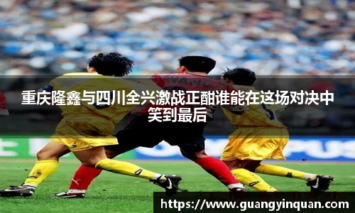 重庆隆鑫与四川全兴激战正酣谁能在这场对决中笑到最后