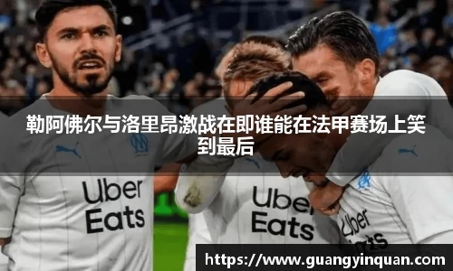 勒阿佛尔与洛里昂激战在即谁能在法甲赛场上笑到最后